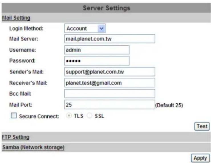 Server Settings Mail Setting Login Method: Account Mail Server: mail.planet.com.tw Username: admin Password: •••••• Sender's Mail: support@planet.com.tw Receiver's Mail: planet.test@gmail.com Bcc Mail: Mail Port: 25 (Default 25) Secure Connect: TLS SSL Test FTP Setting Samba (Network storage) Apply