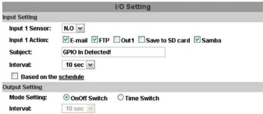 I/O Setting Input Setting Input 1 Sensor: N.O Input 1 Action: E-mail FTP Out1 Save to SD card Samba Subject: GPIO In Detected! Interval: 10 sec Based on the schedule Output Setting Mode Setting: OnOff Switch Time Switch Interval: 10 sec