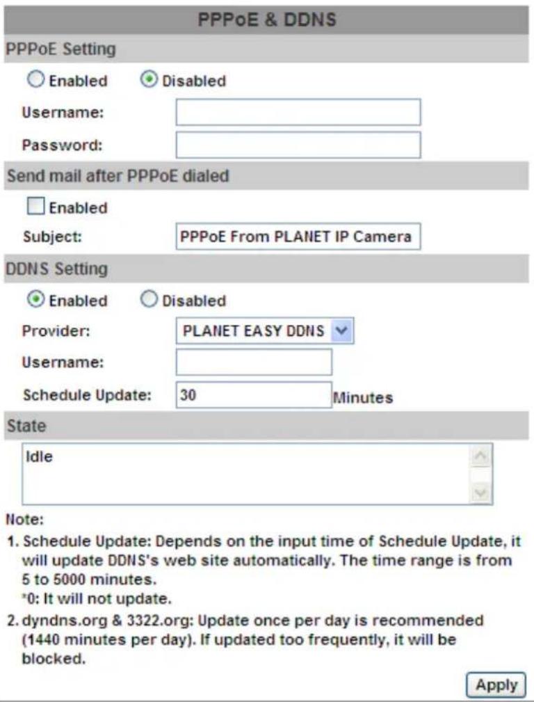 PPPoE & DDNS PPPoE Setting Enabled Disabled Username: Password: Send mail after PPPoE dialed Enabled Subject: PPPoE From PLANET IP Camera DDNS Setting Enabled Disabled Provider: PLANET EASY DDNS Username: Schedule Update: 30 Minutes State Idle Note: 1. Schedule Update: Depends on the input time of S…