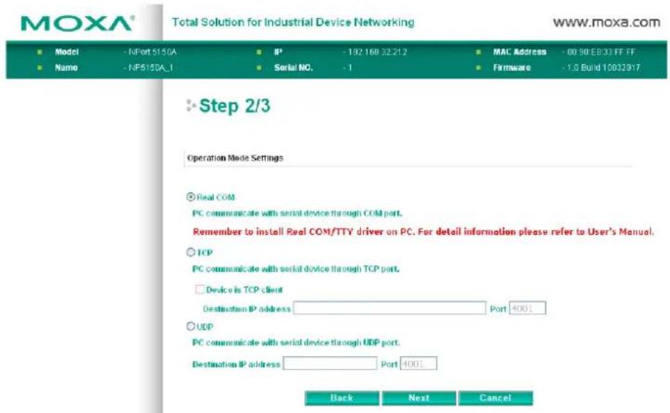 MOXA® Total Solution for Industrial Device Networking www.moxa.com ■ Model - NPort 5150A ■ IP - 192 168 32.212 ■ MAC Address - 00 90 EB33 FF FF ■ Name - NP5150A_1 ■ Serial NO. - 1 ■ Firmware - 1.0 Build 10032817 Step 2/3 Operation Mode Settings ● Real COM PC communicate with serial device through COLD port. Remember to install Real COM/TTY driver on PC. For detail information please refer to User's Manual. ○ TCP PC communicate with serial device through TCP port. □ Device is TCP client Destination IP address Port 4001 ○ UDP PC communicate with serial device through UDP port. Destination IP address Port 4001 Back Next Cancel
