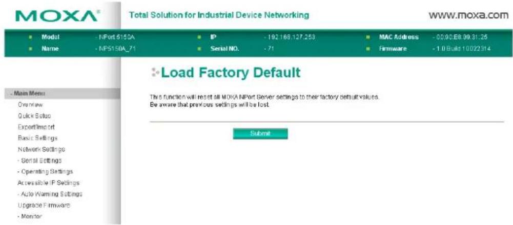 MOXA® Total Solution for Industrial Device Networking www.moxa.com ■ Model - NPort 615DA ■ Name - NP5150A_71 IP - 192.168.127.253 Serial NO. - 71 MAC Address - 00.00.E8.09.31.25 Firmware - 1.0Build 10022314 Load Factory Default This function will reset all MOXA NPort Server settings to their factory default values. Be aware that previous settings will be lost. Submit