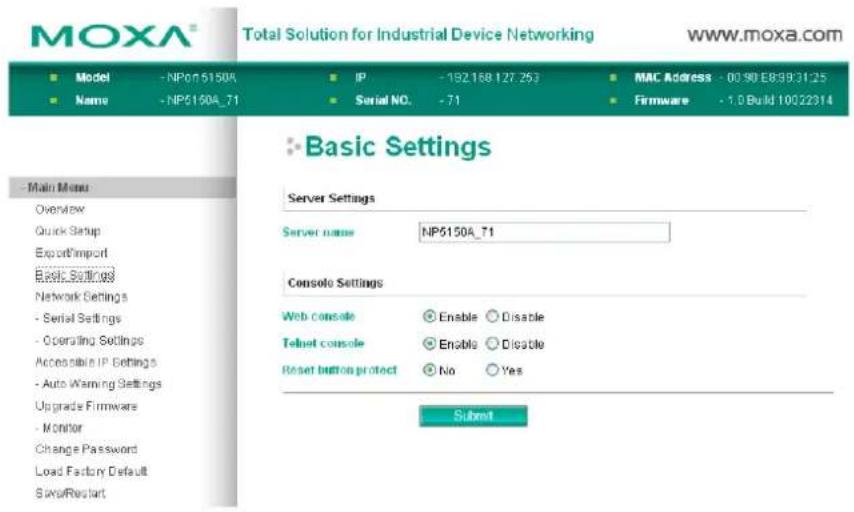 MOXA® Total Solution for Industrial Device Networking www.moxa.com ■ Model - NPon 5150A ■ IP - 192 168 127,253 ■ MAC Address - 00.90 EB893125 ■ Name - NP5150A_71 ■ Serial NO. - 71 ■ Firmware - 1.0 Build 10022314 ■ Basic Settings Server Settings Server name NP5150A_71 Console Settings Web console ○ Enable ○ Disable Telnet console ○ Enable ○ Disable Reset button protect ○ No ○ Yes Submit