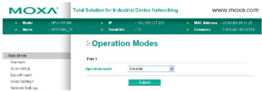 MOXA® Total Solution for Industrial Device Networking www.moxa.com ■ Model - NPort 5150A ■ Name - NP51508_71 IP - 192.168.127.253 Serial NO. - 71 MAC Address - 00:90.E8.99.31.25 Firmware - 1.0Build 10022314 Operation Modes Part 1 Operation mode Disable Submit