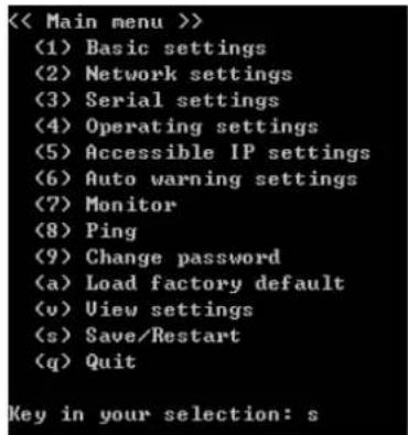 << Main menu >> (1) Basic settings (2) Network settings (3) Serial settings (4) Operating settings (5) Accessible IP settings (6) Auto warning settings (7) Monitor (8) Ping (9) Change password (a) Load factory default (v) View settings (s) Save/Restart (q) Quit Key in your selection: s