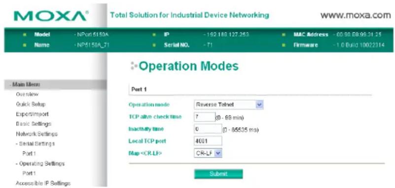 MOXA® Total Solution for Industrial Device Networking www.moxa.com ■ Model - NPort 5150A ■ IP - 192.163.127.253 ■ MAC Address - 08.98.08.99.31.25 ■ Name - NP5150A_71 ■ Serial NO. - 71 ■ Firmware - 1.0 Build 10022314 ■ Operation Modes Main Menu Overview Quick Setup Export/import Basic Settings Network Settings - Serial Settings Port 1 - Operating Settings Port 1 Accessible IP Settings Part 1 Operation mode Reverse Telnet TCP alive check time 7 (0 - 88 min) Inactivity time 0 (0 - 85535 ms) Local TCP port 4001 Map CR-LF Submit