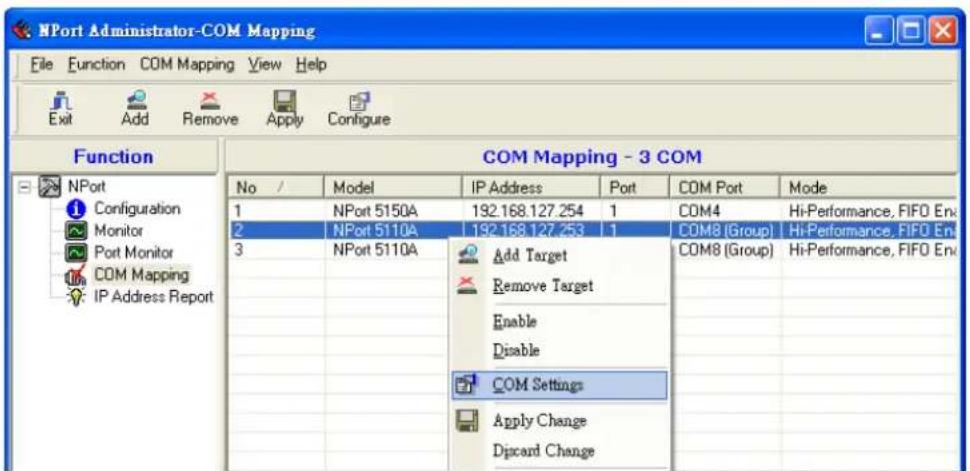 NPort Administrator-COM Mapping File Function COM Mapping View Help Exit Add Remove Apply Configure Function COM Mapping - 3 COM No / Model IP Address Port COM Port Mode 1 NPort 5150A 192.168.127.254 1 COM4 Hi-Performance, FIFO En 2 NPort 5110A 192.168.127.253 1 COM8 (Group) Hi-Performance, FIFO En 3 NPort 5110A Add Target COM8 (Group) Hi-Performance, FIFO En Remove Target Enable Disable COM Settings Apply Change Discard Change