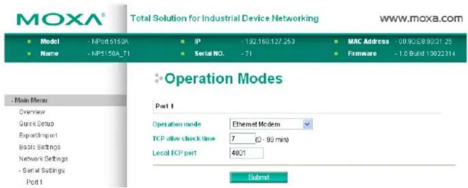 MOXA® Total Solution for Industrial Device Networking www.moxa.com ■ Model - NPort 5150A ■ Name - NP5150A_T1 IP - 192.169.127.253 Serial NO. - 71 MAC Address - 00.90E0.9931.25 Firmware - 1.0 Build 10023314 Operation Modes Port 1 Operation mode Ethernet Modem TCP alive clock time 7 (0 - 99 min) Local TCP port 4001 Submit