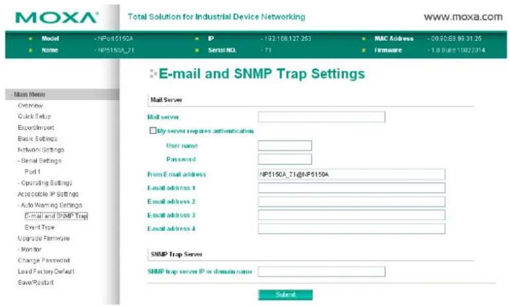 MOXA® Total Solution for Industrial Device Networking www.moxa.com ■ Model - NPort5160A ■ IP - 192.168.127.263 ■ MAC Address - 00:90:E8.99.31:25 ■ Name - NP5160A_71 ■ Serial NO. - 71 ■ Firmware - 1.0 Build 10022314 E-mail and SNMP Trap Settings Main Menu Overview Quick Setup Export/Import Basic Settings Network Settings - Serial Settings Port 1 - Operating Settings Accessible IP Settings - Auto Warning Settings E-mail and SNMP Trap Event Type Upgrade Firmware - Monitor Change Password Load Factory Default Save/Restart Mail Server Mail server □ My server requires authentication User name Password From E-mail address: NP5160A_71@NP5160A E-mail address 1 E-mail address 2 E-mail address 3 E-mail address 4 SNMP Trap Server SNMP trap server IP or domain name Submit