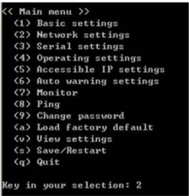 << Main menu >> (1) Basic settings (2) Network settings (3) Serial settings (4) Operating settings (5) Accessible IP settings (6) Auto warning settings (7) Monitor (8) Ping (9) Change password (a) Load factory default (v) View settings (s) Save/Restart (q) Quit Key in your selection: 2