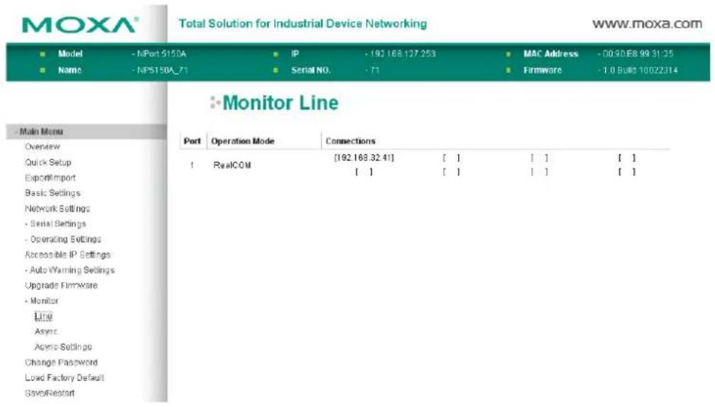 MOXA® Total Solution for Industrial Device Networking www.moxa.com ■ Model - NPort 5150A ■ IP - 192 168.127.253 ■ MAC Address - 00:30:E8.99:31:25 ■ Name - NP5150A_71 ■ Serial NO. - 71 ■ Firmware - 1.0 Built 10022314 Monitor Line Main Menu Overview Quick Setup Export/Import Basic Settings Network Settings - Serial Settings - Operating Settings Accessible IP Settings - Auto Warning Settings Upgrade Firmware - Monitor Line Async Acrop Settings Change Password Load Factory Default SaveReport Port Operation Mode Connections 1 RealCOM [192.168.32.41] [ ] [ ] [ ] [ ] [ ] [ ]