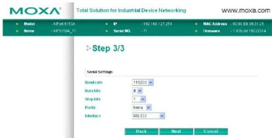 MOXA® Total Solution for Industrial Device Networking www.moxa.com Model - NPort 6150A Name - NF5150A_71 IP - 182.168.127.254 Serial NO. - 71 MAC Address - 00.90 E8.86.31.25 Firmware - 1.0 Build 10022314 Step 3/3 Serial Settings Bond rate 115200 Data bits 8 Stop bits 1 Parity None Interface R8-232 Back Next Cancel