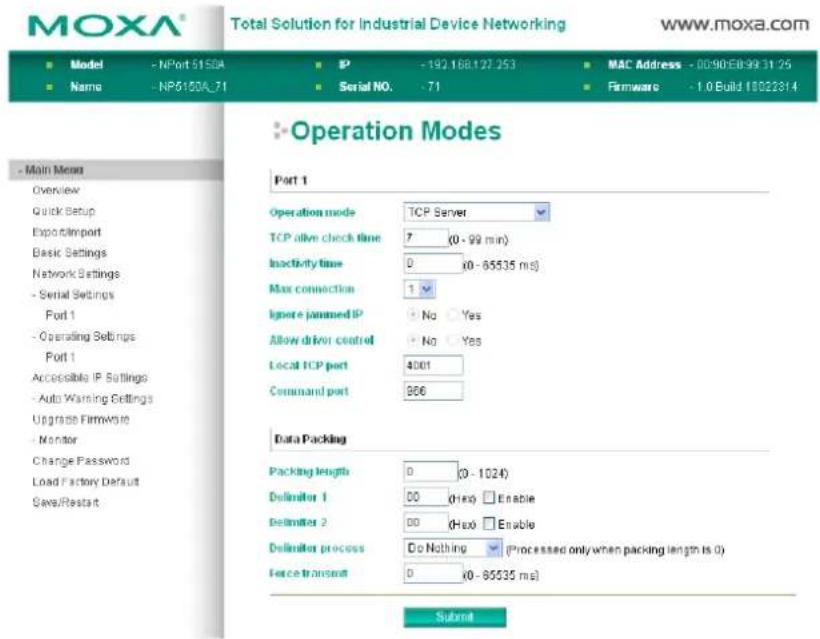 MOXA® Total Solution for Industrial Device Networking www.moxa.com ■ Model - NPort 5150A ■ IP -192.168.127.253 ■ MAC Address - 00:90:E0:99:31:25 ■ Name - NP6150A_71 ■ Serial NO. -71 ■ Firmware - 1.0 Build 18022814 ■ Operation Modes Part 1 Operation mode TCP Server TCP alive check time 7 (0 - 99 min) Inactivity time 0 (0 - 85535 ms) Max connection 1 Ignore jammed IP No Yes Allow driver control No Yes Local TCP port 4001 Command port 966 Data Packing Packing length 0 (0 - 1024) Delimiter 1 00 (Hex) Enable Delimiter 2 00 (Hex) Enable Delimiter process Do Nothing (Processed only when packing length is 0) Force transmit 0 (0 - 85535 ms) Submit
