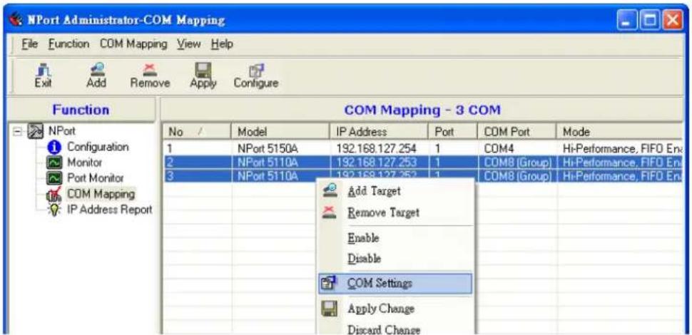 NPort Administrator-COM Mapping File Function COM Mapping View Help Exit Add Remove Apply Configure Function COM Mapping - 3 COM No / Model IP Address Port COM Port Mode 1 NPort 5150A 192.168.127.254 1 COM4 Hi-Performance, FIFO En 2 NPort 5110A 192.168.127.253 1 COM8 (Group) Hi-Performance, FIFO En 3 NPort 5110A 192.168.127.252 1 COM8 (Group) Hi-Performance, FIFO En Add Target Remove Target Enable Disable COM Settings Apply Change Discard Change