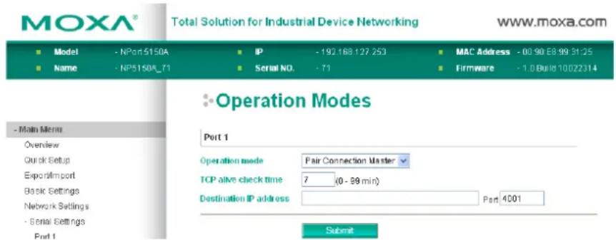 MOXA® Total Solution for Industrial Device Networking www.moxa.com ■ Model - NPon 5150A ■ IP - 192.168.127.253 ■ MAC Address - 00.90 E8.99.31-25 ■ Name - NP5150A_71 ■ Serial NO. - 71 ■ Firmware - 1.0 Build 10022314 Operation Modes Port 1 Operation mode Fair Connection Master TCP alive check time 7 (0 - 99 min) Destination IP address Part 4001 Submit