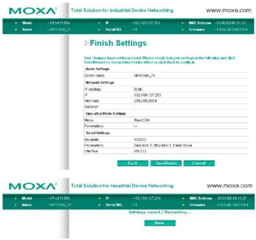MOXA® Total Solution for Industrial Device Networking www.moxa.com ■ Model - NPort 5160A ■ IP - 192.188.127.254 ■ MAC Address - 00.90.E8.99.31.25 ■ Name - NP5150A_71 ■ Serial NO. - 71 ■ Firmware - 1.0 Build 10022314 ■ Finish Settings Your changes have not been saved. Please check that your settings in the following and click Save Restart for the updates to take effect or click Back to modify it. Basic Settings General name NP5150A_71 Network Settings IP settings Static IP 192.168.127.253 Netmask 256.256.255.0 Gateway Operation Mode Settings Mode RealCOM Parameters ... Serial Settings Baudrate 115200 Parameters Data bits: 8, Stop bits: 1, Parity: None Interface R9-232 Back SaveRestart Cancel MOXA® Total Solution for Industrial Device Networking www.moxa.com ■ Model - NPort 5160A ■ IP - 192.188.127.254 ■ MAC Address - 00.90.E8.99.31.25 ■ Name - NP5150A_71 ■ Serial NO. - 71 ■ Firmware - 1.0 Build 10022314 Settings saved / Restarting... Home