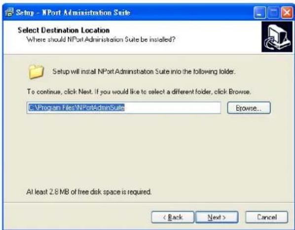 Setup - NPort Administration Suite Select Destination Location Where should NPort Administration Suite be installed? Setup will install NPort Administration Suite into the following folder. To continue, click Next. If you would like to select a different folder, click Browse. C:\Program Files\NPortAdminSuite Browse... At least 2.8 MB of free disk space is required. < Back Next > Cancel