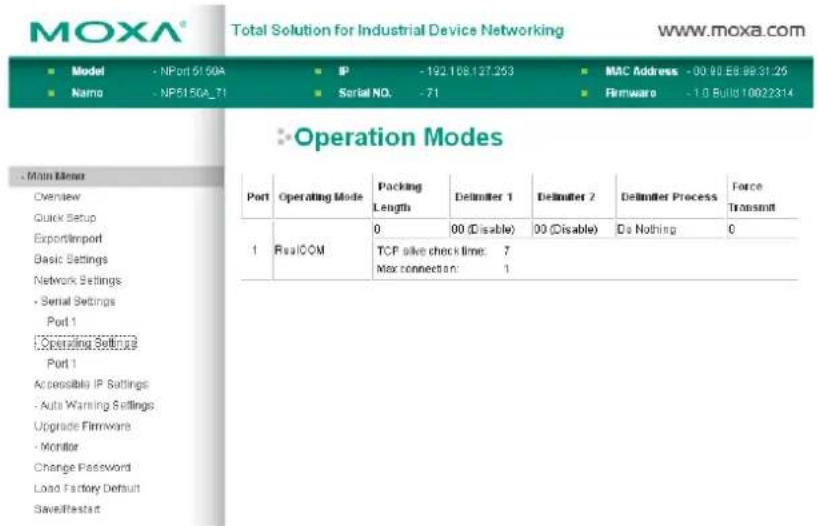 MOXA® Total Solution for Industrial Device Networking www.moxa.com ■ Model - NPort 51.60A ■ IP - 192 108.127.263 ■ MAC Address - 00:00 E8:08:31:25 ■ Name - NP51.5GA_71 ■ Serial NO. - 71 ■ Firmware - 1.0 Build 10022314 ■ Operation Modes Port Operating Mode Packing Delimiter 1 Delimiter 2 Delimiter Process Force Length Length 0 00 (Disable) 00 (Disable) Do Nothing 0 1 RealCOM TCP alive check time: 7 Max connection: 1 Accessible IP Settings - Auto Warning Settings Upgrade Firmware - Monitor Change Password Load Factory Default Savefirststart
