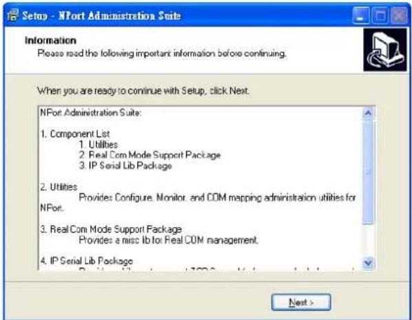 Setup - NPort Administration Suite Information Please read the following important information before continuing. When you are ready to continue with Setup, click Next. NPort Administration Suite: 1. Component List 1. Utilities 2. Real Com Mode Support Package 3. IP Serial Lib Package 2. Utilities Provides Configure, Monitor, and COM mapping administration utilities for NPort. 3. Real Com Mode Support Package Provides a misc Ib for Real COM management. 4. IP Serial Lib Package Next >