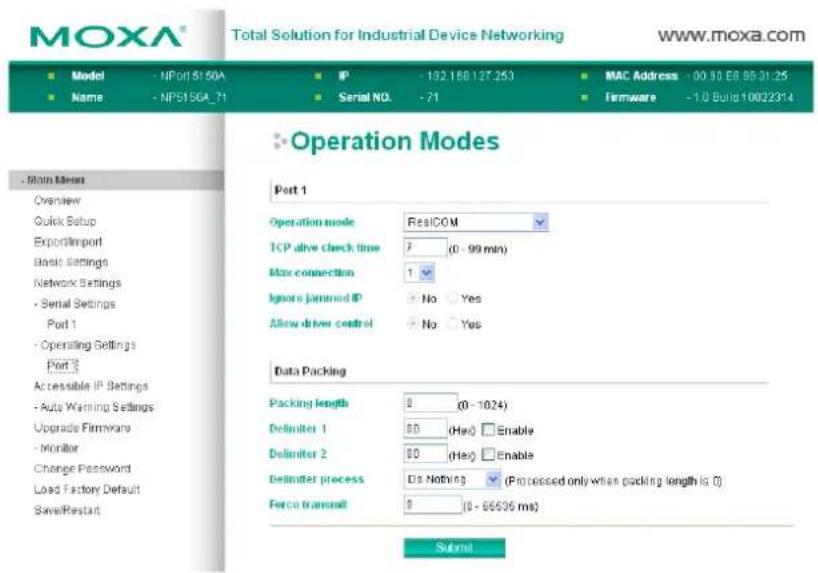 MOXA® Total Solution for Industrial Device Networking www.moxa.com ■ Model - NP01 51 50A ■ IP - 192.168.127.253 ■ MAC Address - 00 50 E8 BB 31:25 ■ Name - NP51 50A_71 ■ Serial NO. - 71 ■ Firmware - 1.0 Build 10022314 ■ Operation Modes ■ Main Menu Overview Quick Setup Export/Import Basic Settings Network Settings - Serial Settings Port 1 - Operating Settings Port 2 Accessible IP Settings - Auto Warning Settings Upgrade Firmware - Monitor Change Password Load Factory Default Save/Restart Operation mode RealCOM TCP alive check time 7 (0 - 99 min) Max connection 1 Ignore jammed IP No Yes Allow driver control No Yes Data Packing Packing length 0 (0 - 1024) Delimiter 1 50 (Hex) Enable Delimiter 2 50 (Hex) Enable Delimiter process Do Nothing (Processed only when packing length is 0) Force transmit 0 (0 - 66695 ms) Submit