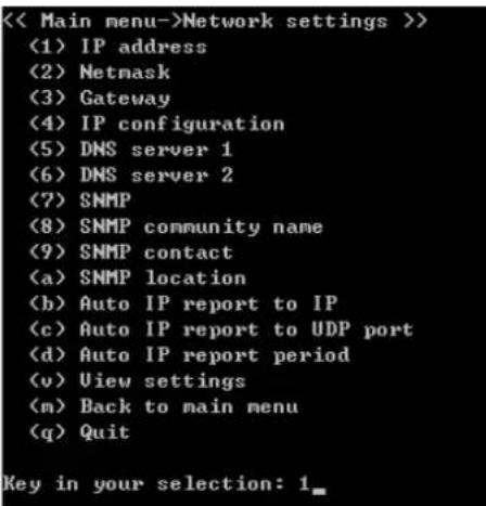 < Main menu->Network settings >> (1) IP address (2) Netmask (3) Gateway (4) IP configuration (5) DNS server 1 (6) DNS server 2 (7) SNMP (8) SNMP community name (9) SNMP contact (a) SNMP location (b) Auto IP report to IP (c) Auto IP report to UDP port (d) Auto IP report period (v) View settings (m) Back to main menu (q) Quit Key in your selection: 1_