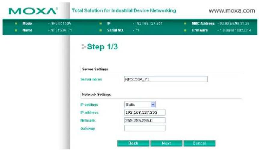 MOXA® Total Solution for Industrial Device Networking www.moxa.com Model - NPort 6150A IP - 192.168.127.254 MAC Address - 00.90 E8.93 31.25 Name - NP5150A_71 Serial NO. - 71 Firmware - 1.0 Build 10022314 Step 1/3 Server Settings Server name NP5150A_71 Network Settings IP settings Status IP address 192.168.127.253 Network 255.255.255.0 Gateway Back Next Cancel