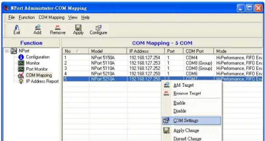 NPort Administrator-COM Mapping File Function COM Mapping View Help Exit Add Remove Apply Configure Function COM Mapping - 5 COM No / Model IP Address Port COM Port Mode 1 NPort 5150A 192.168.127.254 1 COM4 HiPerformance, FIFO Env 2 NPort 5110A 192.168.127.253 1 COM8 [Group] HiPerformance, FIFO Env 3 NPort 5110A 192.168.127.252 1 COM8 [Group] HiPerformance, FIFO Env 4 NPort 5210A 192.168.127.250 1 COM6 HiPerformance, FIFO Env 5 NPort 5210A 192.168.127.250 1 COM7 HiPerformance, FIFO Env Add Target Remove Target Enable Disable COM Settings Apply Change Discard Change
