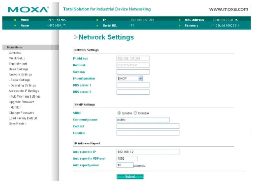MOXA® Total Solution for Industrial Device Networking www.moxa.com ■ Model - NP015150A ■ IP - 192.168.127.254 ■ MAC Address - 00.00 EB38.31.25 ■ Name - NP5150A_71 ■ Serial NO. - 71 ■ Firmware - 1.0 Build 10022314 ■ Network Settings Network Settings IP address 192.168.127.254 Netmask 256.256.256.0 Gateway IP configuration DHCP DNS server 1 DNS server 2 SNMP Settings SNMP Enable Disable Community name public Contact Location IP Address Report Auto report to IP 192.168.1.2 Auto report to UDP port 4002 Auto report period 10 seconds Submit