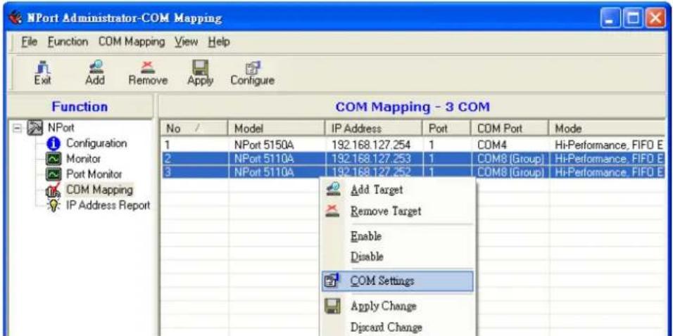 NPort Administrator-COM Mapping File Function COM Mapping View Help Exit Add Remove Apply Configure Function COM Mapping - 3 COM No / Model IP Address Port COM Port Mode 1 NPort 5150A 192.168.127.254 1 COM4 Hi-Performance, FIFO E 2 NPort 5110A 192.168.127.253 1 COM8 (Group) Hi-Performance, FIFO E 3 NPort 5110A 192.168.127.252 1 COM8 (Group) Hi-Performance, FIFO E Add Target Remove Target Enable Disable COM Settings Apply Change Discard Change