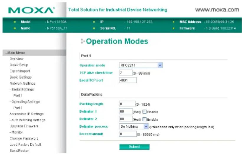 MOXA® Total Solution for Industrial Device Networking www.moxa.com ■ Model - NPort 5150A ■ IP - 192.188.127.263 ■ MAC Address - 00.90E899.31.26 ■ Name - NP5150A_71 ■ Serial NO. - 71 ■ Firmware - 1.0 Build 10022314 ■ Operation Modes Port 1 Operation mode RFC2217 TCP alive check time 7 (0 - 99 min) Local TCP port 4001 Data Packing Packing length 0 (0 - 1024) Defimiter 1 00 (Hei) Enable Defimiter 2 00 (Hei) Enable Defimiter process Do Nothing (Processed only when packing length is 0) Force transmit 0 (0 - 65536 ms) Submit
