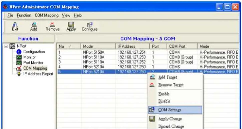 NPort Administrator-COM Mapping File Function COM Mapping View Help Exit Add Remove Apply Configure Function COM Mapping - 5 COM No / Model IP Address Port COM Port Mode 1 NPort 5150A 192.168.127.254 1 COM4 Hi-Performance, FIFO E 2 NPort 5110A 192.168.127.253 1 COM8 (Group) Hi-Performance, FIFO E 3 NPort 5110A 192.168.127.252 1 COM8 (Group) Hi-Performance, FIFO E 4 NPort 5210A 192.168.127.250 1 COM6 Hi-Performance, FIFO E 5 NPort 5210A 192.168.127.250 2 COM8 (Group) Hi-Performance, FIFO E Add Target Remove Target Enable Disable COM Settings Apply Change Discard Change