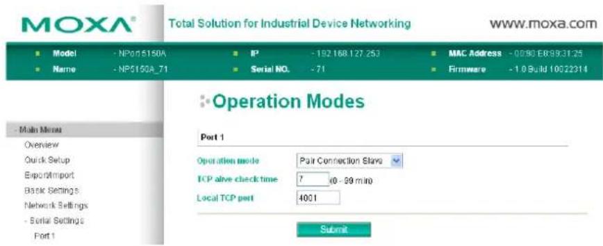 MOXA® Total Solution for Industrial Device Networking www.moxa.com ■ Model - NP01510A ■ IP - 192168127.253 ■ MAC Address - 0090 E8993125 ■ Name - NP0150A_71 ■ Serial NO. - 71 ■ Firmware - 10 Build 10022314 - Main Menu Overview Quick Setup Export/Import Basic Settings Network Settings - Serial Settings Port 1 Operation Modes Port 1 Operation mode Pair Connection Slots TCP alive check time 7 40 - 99 min Local TCP port 4001 Submit