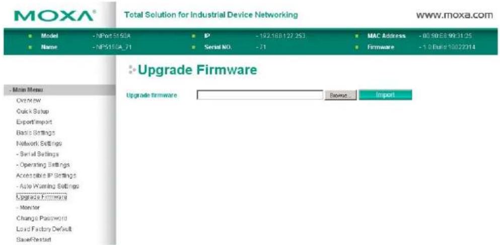 MOXA® Total Solution for Industrial Device Networking www.moxa.com ■ Model - NPort 5150A ■ Name - NP5150A_71 IP - 192.168.127.253 Serial NO. - 71 MAC Address - 00 90 E8 99 31 25 Firmware - 1.0 Burd 10022314 ■ Upgrade Firmware Upgrade firmware Browse... Import - Main Menu Overview Quick Setup Export/Import Basic Settings Network Settings - Serial Settings - Operating Settings Accessible IP Settings - Auto Warning Settings Upgrade Firmware - Monitor Change Password Load Factory Default Save/Restart