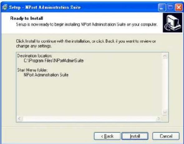 Setup - NPort Administration Suite Ready to Install Setup is now ready to begin installing NPort Administration Suite on your computer. Click Install to continue with the installation, or click Back if you want to review or change any settings. Destination location: C:\Program Files\NPortAdminSuite Start Menu folder: NPort Administration Suite < Back Install Cancel