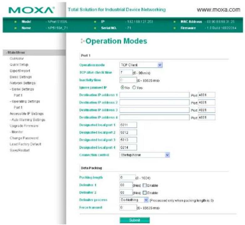 MOXA® Total Solution for Industrial Device Networking www.moxa.com Model - NPort 51506 IP - 192.108.127 253 MAC Address - 08:90 E8:99 31:25 Name - NP5150A_71 Serial NO. -71 Firmware -1.8 Build 10022214 - Main Menu Overview Quick Setup Export/Import Basic Settings Network Settings - Serial Settings Port 1 - Operating Settings Port 1 Accessible IP Settings - Auto Warning Settings Upgrade Firmware - Monitor Change Password Load Factory Default Save/Restart Operation Modes Port 1 Operation mode TCP Client TCP alive check time 7 (0 - 99 min) Inactivity time 0 (0 - 69535 ms) Ignore janned IP No Yes Destination IP address 1 Port 4001 Destination IP address 2 Port 4001 Destination IP address 3 Port 4001 Destination IP address 4 Port 4001 Designated local port 1 6011 Designated local port 2 6012 Designated local port 3 6013 Designated local port 4 6014 Connection control StartupNone Data Packing Packing length 0 (0 - 1024) Delimiter 1 00 (Hex) Enable Delimiter 2 00 (Hex) Enable Delimiter process Do Nothing (Processed only when packing length is 0) Force transmit 0 (0 - 69535 ms) Submit