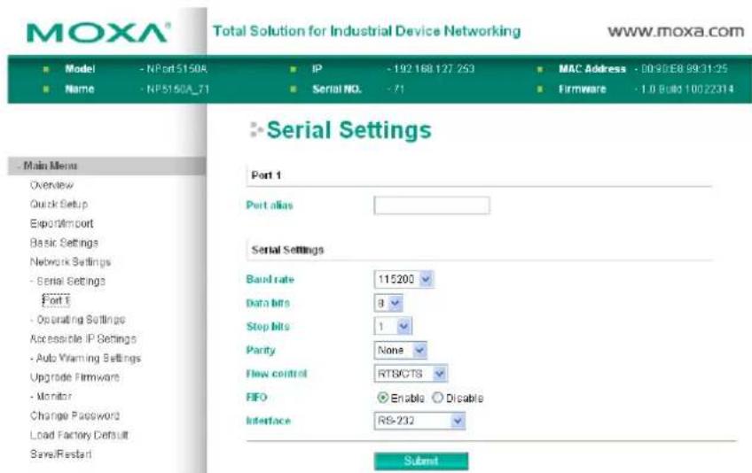 MOXA® Total Solution for Industrial Device Networking www.moxa.com ■ Model - NPort5150A ■ IP - 192 168 127 253 ■ MAC Address - 0090EB 9931:25 ■ Name - NP5150A_71 ■ Serial NO. - 71 ■ Firmware - 1.0 Built 10022314 Serial Settings Port 1 Port alias Serial Settings Band rate 115200 Data bits 8 Stop bits 1 Parity None Flow control RTSCTS FIFO Enable Disable Interface RS-232 Submit