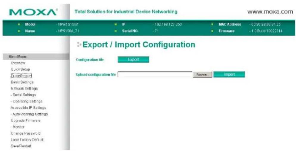 MOXA® Total Solution for Industrial Device Networking www.moxa.com ■ Model - NPort 5150A ■ IP - 192.168.127.253 ■ MAC Address - 00.90 E8.90 31.25 ■ Name - NP5150A_71 ■ Serial NO. - 71 ■ Firmware - 1.0 Build 10022314 ■ Export / Import Configuration Configuration file Export Upload configuration file Browse Import - Main Menu Overview Quick Setup Export/import Basic Settings Network Settings - Serial Settings - Operating Settings Accessible IP Settings - Auto Warning Settings Upgrade Firmware - Monitor Change Password Load Factory Default Save/Restart