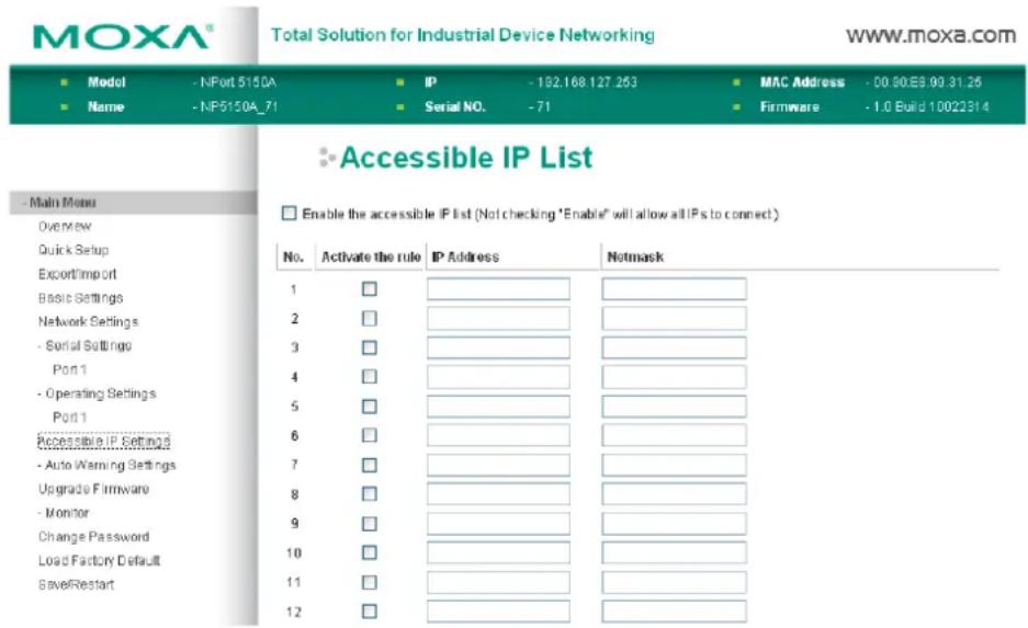 MOXA® Total Solution for Industrial Device Networking www.moxa.com ■ Model - NPort 5150A ■ IP - 182.168.127.253 ■ MAC Address - 00.80.E8.90.31.25 ■ Name - NP5150A_71 ■ Serial NO. - 71 ■ Firmware - 1.0 Build 10022314 ■ Accessible IP List ■ Enable the accessible IP list (Not checking "Enable" will allow all IPs to connect) No. Activate the rule IP Address Netmask 1 □ 2 □ 3 □ 4 □ 5 □ 6 □ 7 □ 8 □ 9 □ 10 □ 11 □ 12 □