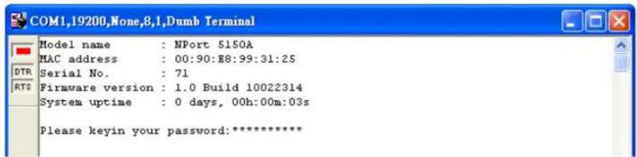 COM1,19200,None,8,1,Dumb Terminal Model name : NPort 5150A MAC address : 00:90:E8:99:31:25 Serial No. : 71 Firmware version : 1.0 Build 10022314 System uptime : 0 days, 00h:00m:03s Please keyin your password:****************
