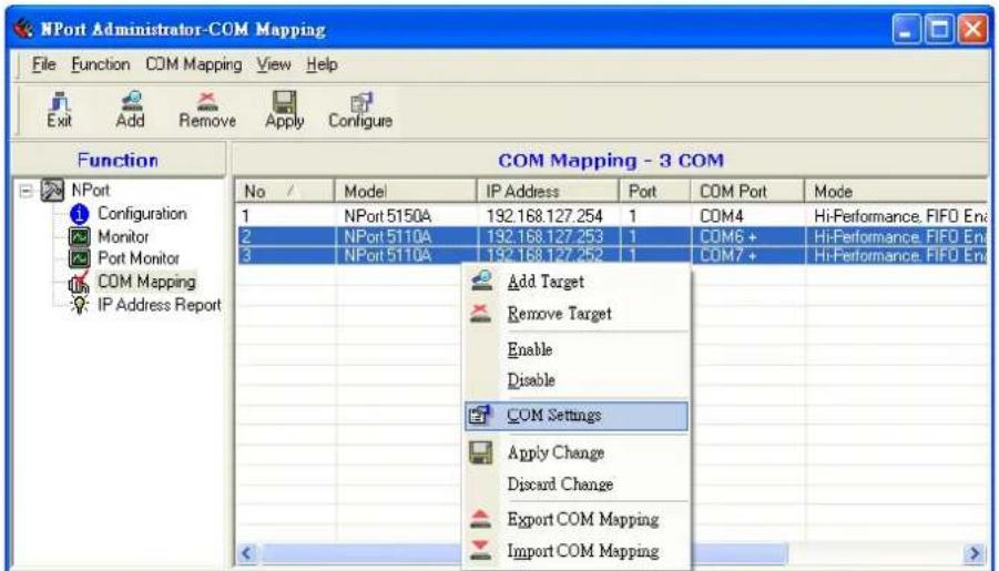 NPort Administrator-COM Mapping File Function COM Mapping View Help Exit Add Remove Apply Configure Function COM Mapping - 3 COM No / Model IP Address Port COM Port Mode 1 NPort 5150A 192.168.127.254 1 COM4 Hi-Performance, FIFO En 2 NPort 5110A 192.168.127.253 1 COM6 + Hi-Performance, FIFO En 3 NPort 5110A 192.168.127.252 1 COM7 + Hi-Performance, FIFO En Add Target Remove Target Enable Disable COM Settings Apply Change Discard Change Export COM Mapping Import COM Mapping