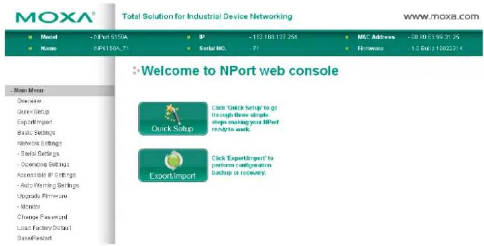 MOXA® Total Solution for Industrial Device Networking www.moxa.com ■ Model - NPort 5150A ■ Name - NP6150A_71 IP - 192 168 127 254 Serial NO. - 71 MAC Address - 08 90 E8 99 31 25 Firmware - 1.0 Build 10022314 ■ Welcome to NPort web console - Main Menu Overview Quick Setup Export/import Basic Settings Network Settings - Serial Settings - Operating Settings Accessible IP Settings - Auto Warning Settings Upgrade Firmware - Monitor Change Password Load Factory Default Save/Restart Quick Setup Click 'Quick Setup' to go through three simple steps making your NPort ready to work. Export/Import Click 'Export/import' to perform configuration backup or recovery.