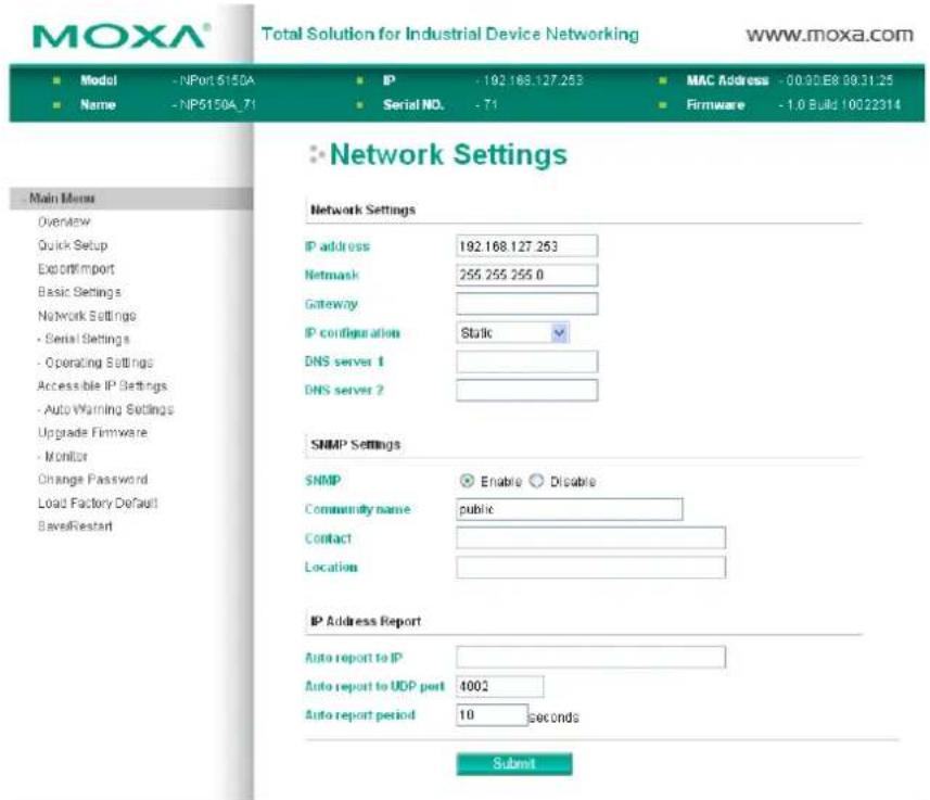 MOXA® Total Solution for Industrial Device Networking www.moxa.com ■ Model - NPort 6150A ■ IP - 192.168.127.253 ■ MAC Address - 00.00.E8 09.31.25 ■ Name - NP5150A_71 ■ Serial NO. - 71 ■ Firmware - 1.0 Build 10022314 ■ Network Settings Network Settings IP address 192.168.127.253 Netmask 255.255.255.0 Gateway IP configuration Static DNS server 1 DNS server 2 SNMP Settings SNMP ☑ Enable ○ Disable Community name public Contact Location IP Address Report Auto report to IP Auto report to UDP port 4002 Auto report period 10 seconds Submit