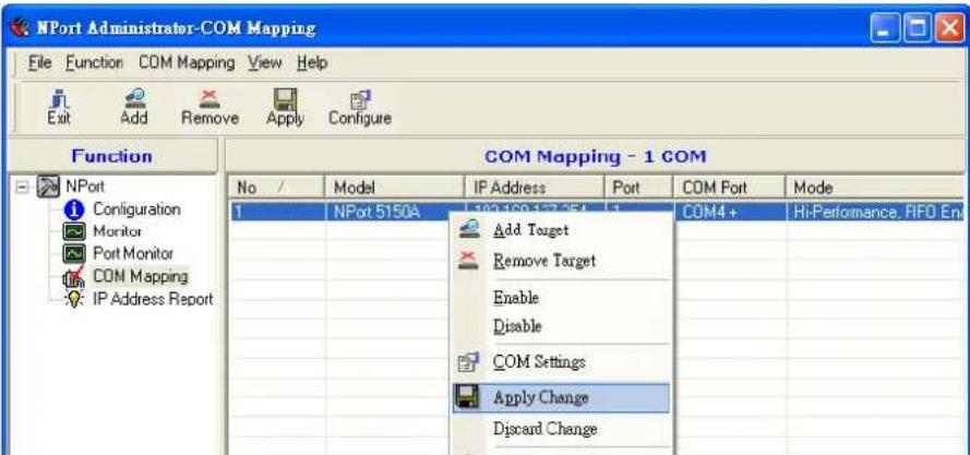 NPort Administrator-COM Mapping File Function COM Mapping View Help Exit Add Remove Apply Configure Function COM Mapping - 1 COM No / Model IP Address Port COM Port Mode 1 NPort 5150A 192.158.127.254 1 COM4+ Hi-Performance, FIFO Ent Add Target Remove Target Enable Disable COM Settings Apply Change Discard Change