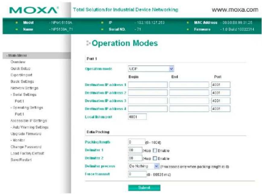 MOXA® Total Solution for Industrial Device Networking www.moxa.com Model - NPort 6150A IP - 102.168.127.253 MAC Address - 00:30.E8.99.31.25 Name - NP5150A_71 Serial NO. - 71 Firmware - 1.0 Build 10022314 - Main Menu Overview Quick Setup Export/Import Basic Settings Network Settings - Serial Settings Port 1 - Operating Settings Port 1 Accessible IP Settings - Auto Warning Settings Upgrade Firmware - Monitor Change Password Load Factory Default Save/Restart Operation Modes Port 1 Operation mode UCP Begin End Port Destination IP address 1 4001 Destination IP address 2 4001 Destination IP address 3 4001 Destination IP address 4 4001 Local listen port 4001 Data Packing Packing length 0 (0 - 1024) Delimiter 1 00 (Hex) Enable Delimiter 2 00 (Hex) Enable Delimiter process Do Nothing (Processed only when packing length is 0) Force transmit 0 (0 - 66635 ms) Submit