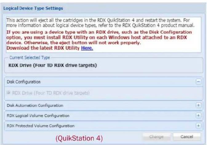 Logical Device Type Settings This action will eject all the cartridges in the RDX QuikStation 4 and restart the system. For more information about logical device types, refer to the RDX QuikStation 4 product manual. If you are using a device type with an RDX drive, such as the Disk Configuration option, you must install RDX Utility on each Windows host attached to an RDX device. Otherwise, the eject button will not work properly. Download the latest RDX Utility Here. Current Selected Type RDX Drive (Four TD RDX drive targets) Disk Configuration ● RDX Drive (Four TD RDX drive targets) Disk Automation Configuration RDX Logical Volume Configuration RDX Protected Volume Configuration (QuikStation 4) Change Cancel