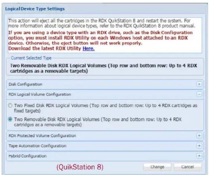 Logical Device Type Settings This action will eject all the cartridges in the RDX QuikStation 8 and restart the system. For more information about logical device types, refer to the RDX QuikStation 8 product manual. If you are using a device type with an RDX drive, such as the Disk Configuration option, you must install RDX Utility on each Windows host attached to an RDX device. Otherwise, the eject button will not work properly. Download the latest RDX Utility Here. Current Selected Type Two Removable Disk RDX Logical Volumes (Top row and bottom row: Up to 4 RDX cartridges as a removable targets) Disk Configuration RDX Logical Volume Configuration ○ Two Fixed Disk RDX Logical Volumes (Top row and bottom row: Up to 4 RDX cartridges as fixed targets) ● Two Removable Disk RDX Logical Volumes (Top row and bottom row: Up to 4 RDX cartridges as a removable targets) RDX Protected Volume Configuration Tape Automation Configuration Hybrid Configuration (QuikStation 8) Change Cancel