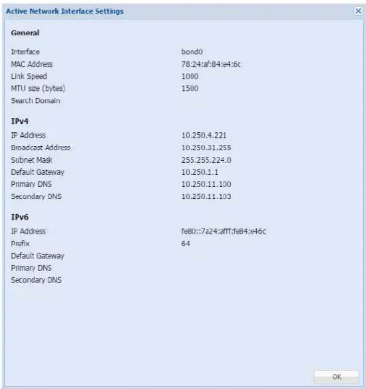Active Network Interface Settings General Interface bond0 MAC Address 78.24:af:84:e4:6c Link Speed 1000 MTU size (bytes) 1500 Search Domain IPv4 IP Address 10.250.4.221 Broadcast Address 10.250.31.255 Subnet Mask 255.255.224.0 Default Gateway 10.250.1.1 Primary DNS 10.250.11.100 Secondary DNS 10.250.11.103 IPv6 IP Address fe80::7a24:aff:fe84:e46c Prefix 64 Default Gateway Primary DNS Secondary DNS OK