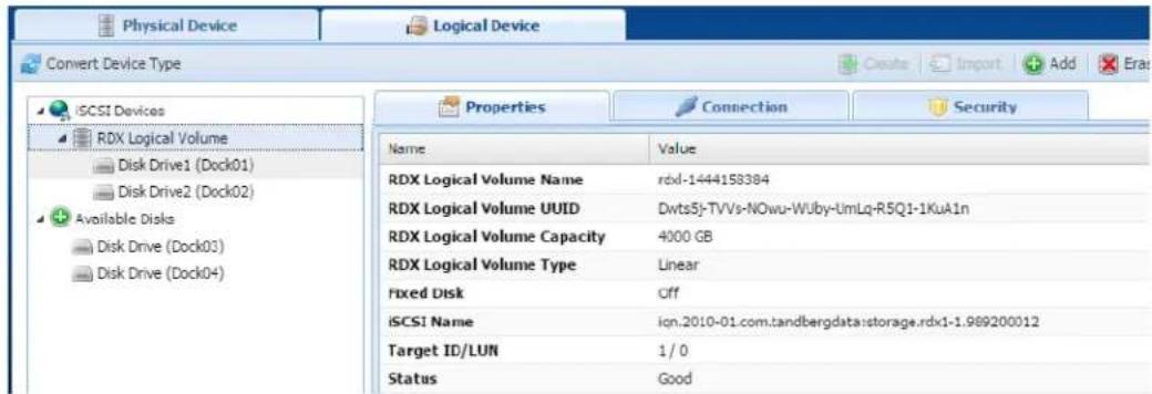 Physical Device Logical Device Convert Device Type iSCSI Devices RDX Logical Volume Disk Drive1 (Dock01) Disk Drive2 (Dock02) Available Disks Disk Drive (Dock03) Disk Drive (Dock04) Properties Connection Security Name Value RDX Logical Volume Name rdxl-1444158384 RDX Logical Volume UUID Dwts5j-TVVs-NOwu-Wuby-UmLq-R5Q1-1KuA1n RDX Logical Volume Capacity 4000 GB RDX Logical Volume Type Linear Fixed Disk Cff iSCSI Name iqn.2010-01.com.tandbergdata:storage.rdx1-1.989200012 Target ID/LUN 1/0 Status Good