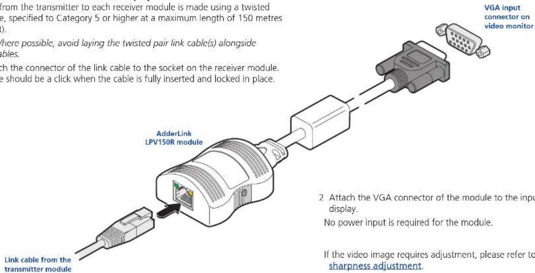 from the transmitter to each receiver module is made using a twisted type, specified to Category 5 or higher at a maximum length of 150 metres Where possible, avoid laying the twisted pair link cable(s) alongside ables. with the connector of the link cable to the socket on the receiver module. be should be a click when the cable is fully inserted and locked in place. Link cable from the transmitter module AdderLink LPV150R module VGA input connector on video monitor 2 Attach the VGA connector of the module to the input display. No power input is required for the module. If the video image requires adjustment, please refer to sharpness adjustment.