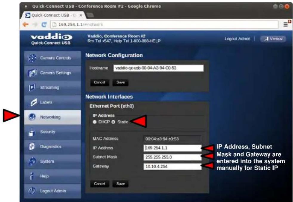 Quick-Connect USB - Conference Room #2 - Google Chrome Quick-Connect USB - 169.254.1.1/#network vaddio Quick-Connect USB Vaddio, Conference Room #2 Rm Tel x547, Help Tel 1-800-888-HELP Logout Admin Vertical Network Configuration Hostname vaddio-qc-usb-00-04-A3-94-C0-53 Cancel Save Network Interfaces Ethernet Port (eth0) IP Address ● DHCP ● Static MAC Address 00:04:a3:94:c0:53 IP Address 169.254.1.1 Subnet Mask 255.255.255.0 Gateway 10.10.4.254 Cancel Save IP Address, Subnet Mask and Gateway are entered into the system manually for Static IP