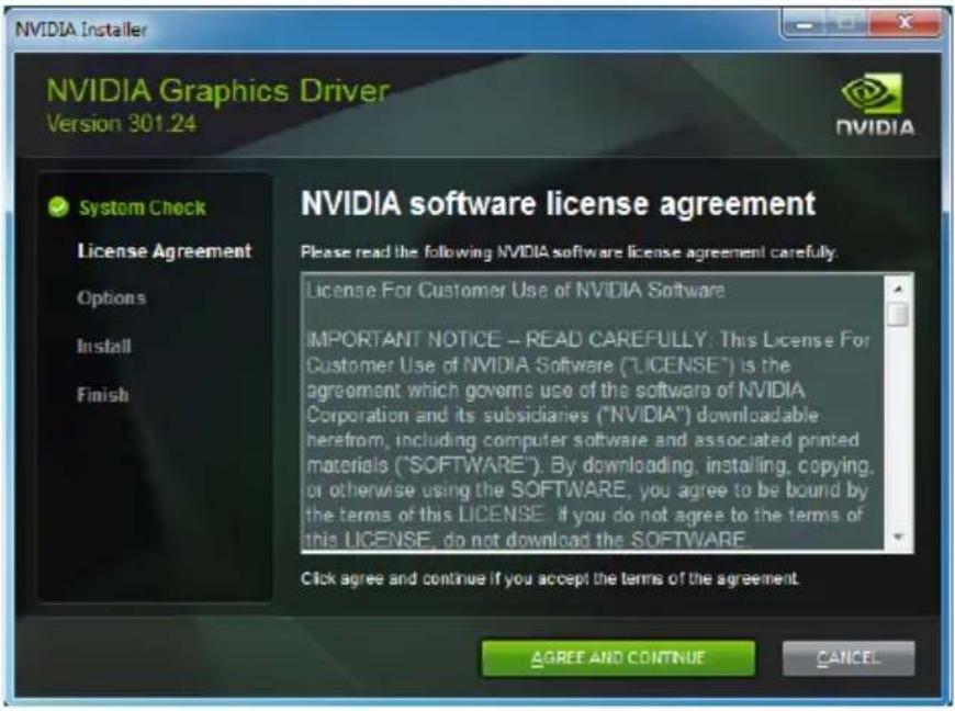 NVIDIA Installer NVIDIA Graphics Driver Version 301.24 System Check License Agreement Options Install Finish NVIDIA software license agreement Please read the following NVIDIA software license agreement carefully. License For Customer Use of NVIDIA Software IMPORTANT NOTICE -- READ CAREFULLY: This License For Customer Use of NVIDIA Software ("LICENSE") is the agreement which governs use of the software of NVIDIA Corporation and its subsidiaries ("NVIDIA") downloadable herefrom, including computer software and associated printed materials ("SOFTWARE"). By downloading, installing, copying, or otherwise using the SOFTWARE, you agree to be bound by the terms of this LICENSE. If you do not agree to the terms of this LICENSE, do not download the SOFTWARE. Click agree and continue if you accept the terms of the agreement. AGREE AND CONTINUE CANCEL